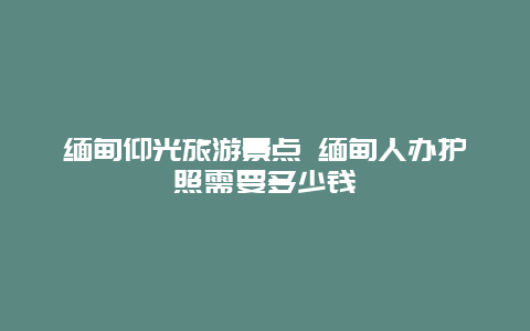 缅甸仰光旅游景点 缅甸人办护照需要多少钱