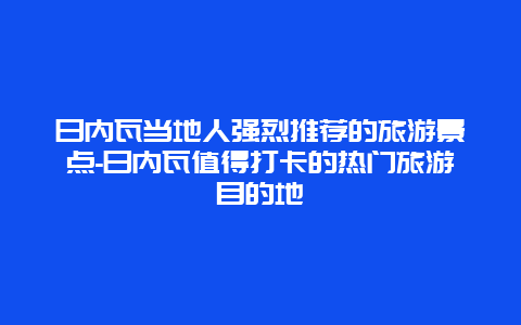 日内瓦当地人强烈推荐的旅游景点-日内瓦值得打卡的热门旅游目的地