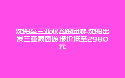 沈阳至三亚双飞跟团游-沈阳出发三亚跟团游报价低至2980元