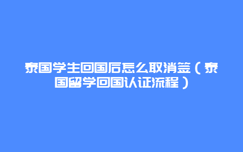 泰国学生回国后怎么取消签（泰国留学回国认证流程）