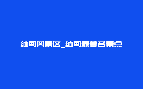 缅甸风景区_缅甸最著名景点