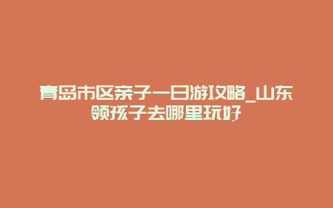 青岛市区亲子一日游攻略_山东领孩子去哪里玩好