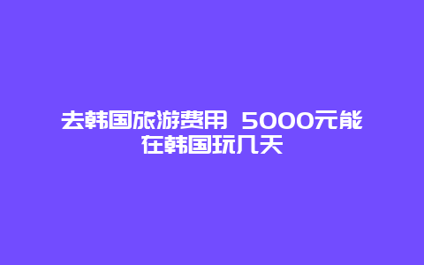 去韩国旅游费用 5000元能在韩国玩几天