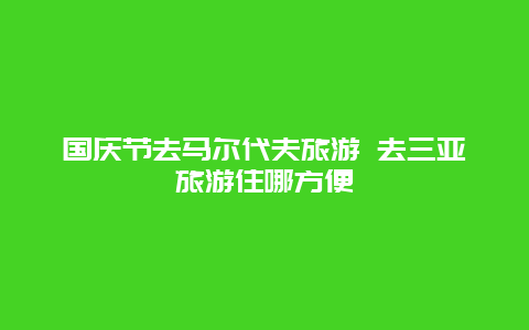 国庆节去马尔代夫旅游 去三亚旅游住哪方便