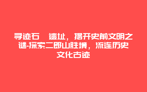 寻迹石峁遗址，揭开史前文明之谜-探索二郎山胜境，流连历史文化古迹