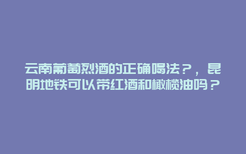 云南葡萄烈酒的正确喝法？，昆明地铁可以带红酒和橄榄油吗？