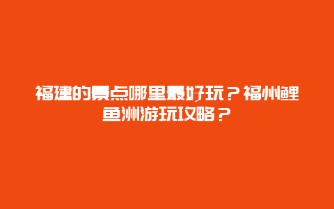 福建的景点哪里最好玩？福州鲤鱼洲游玩攻略？