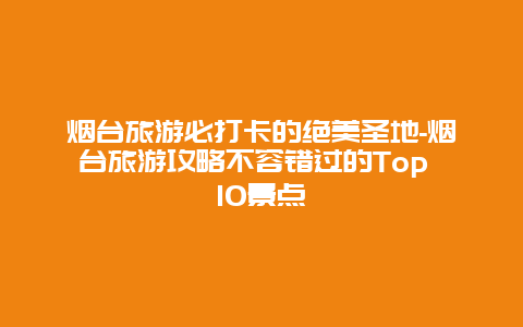 烟台旅游必打卡的绝美圣地-烟台旅游攻略不容错过的Top 10景点