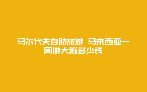 马尔代夫自助旅游 马来西亚一周游大概多少钱