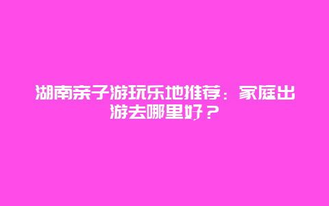 湖南亲子游玩乐地推荐：家庭出游去哪里好？