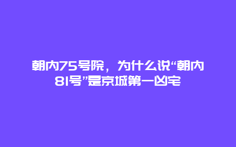 朝内75号院，为什么说“朝内81号”是京城第一凶宅