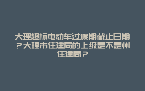 大理超标电动车过渡期截止日期？大理市住建局的上级是不是州住建局？