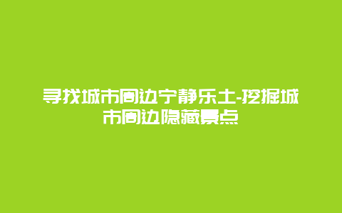 寻找城市周边宁静乐土-挖掘城市周边隐藏景点