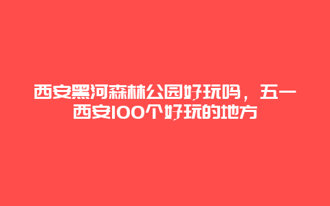 西安黑河森林公园好玩吗，五一西安100个好玩的地方