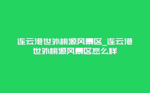 连云港世外桃源风景区_连云港世外桃源风景区怎么样