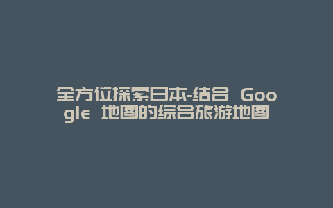 全方位探索日本-结合 Google 地图的综合旅游地图