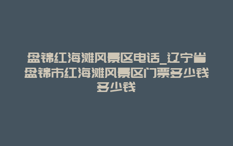 盘锦红海滩风景区电话_辽宁省盘锦市红海滩风景区门票多少钱多少钱