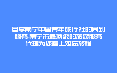 尽享南宁中国青年旅行社的周到服务-南宁市最顶级的旅游服务代理为您奉上难忘旅程