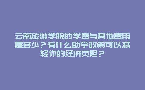 云南旅游学院的学费与其他费用是多少？有什么助学政策可以减轻你的经济负担？