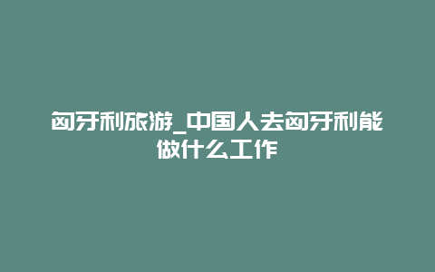 匈牙利旅游_中国人去匈牙利能做什么工作