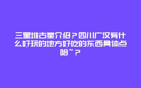 三星堆古墓介绍？四川广汉有什么好玩的地方好吃的东西具体点哈~？