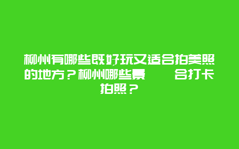 柳州有哪些既好玩又适合拍美照的地方？柳州哪些景點適合打卡拍照？