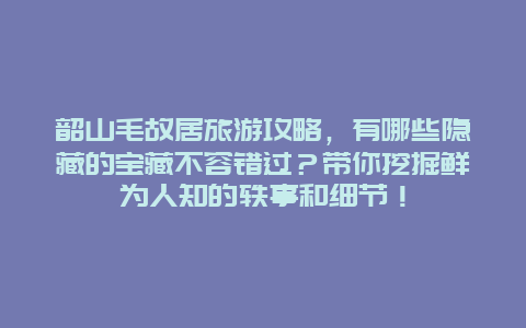 韶山毛故居旅游攻略，有哪些隐藏的宝藏不容错过？带你挖掘鲜为人知的轶事和细节！