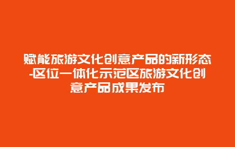 赋能旅游文化创意产品的新形态-区位一体化示范区旅游文化创意产品成果发布