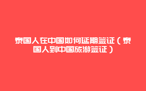 泰国人在中国如何延期签证（泰国人到中国旅游签证）