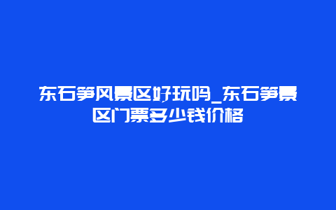 东石笋风景区好玩吗_东石笋景区门票多少钱价格