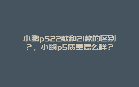 小鹏p522款和21款的区别？，小鹏p5质量怎么样？