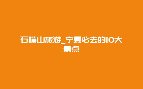 石嘴山旅游_宁夏必去的10大景点