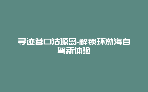 寻迹营口沽源岛-解锁环渤海自驾新体验