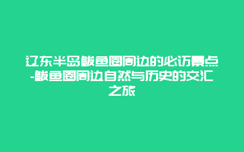 辽东半岛鲅鱼圈周边的必访景点-鲅鱼圈周边自然与历史的交汇之旅