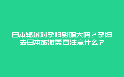 日本辐射对孕妇影响大吗？孕妇去日本旅游需要注意什么？