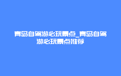 青岛自驾游必玩景点_青岛自驾游必玩景点推荐