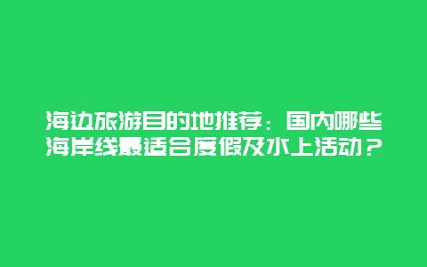 海边旅游目的地推荐：国内哪些海岸线最适合度假及水上活动？