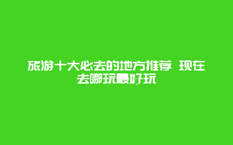 旅游十大必去的地方推荐 现在去哪玩最好玩