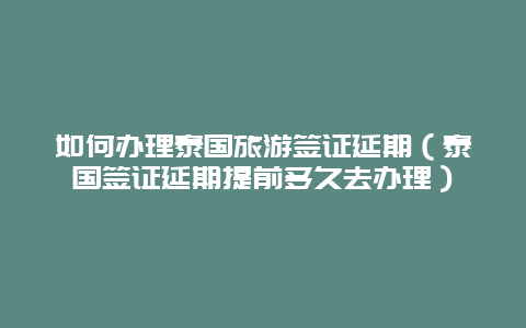 如何办理泰国旅游签证延期（泰国签证延期提前多久去办理）