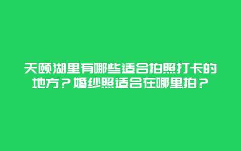 天颐湖里有哪些适合拍照打卡的地方？婚纱照适合在哪里拍？