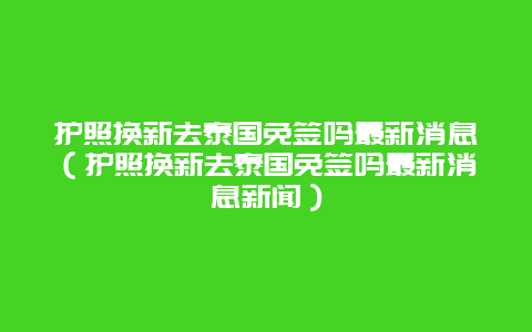 护照换新去泰国免签吗最新消息（护照换新去泰国免签吗最新消息新闻）