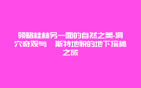 领略桂林另一面的自然之美-洞穴奇观与喀斯特地貌的地下探秘之旅