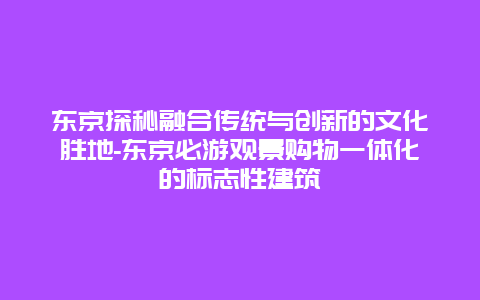 东京探秘融合传统与创新的文化胜地-东京必游观景购物一体化的标志性建筑