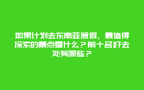 如果计划去东南亚度假，最值得探索的景点是什么？前十名好去处有哪些？