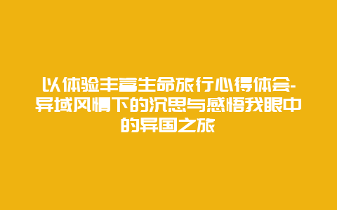 以体验丰富生命旅行心得体会-异域风情下的沉思与感悟我眼中的异国之旅