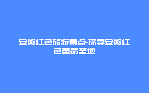 安徽红色旅游景点-探寻安徽红色革命圣地