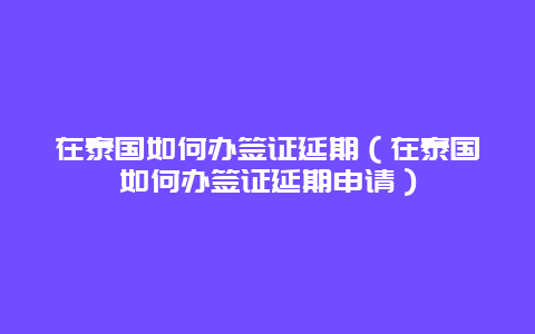 在泰国如何办签证延期（在泰国如何办签证延期申请）