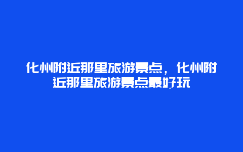 化州附近那里旅游景点，化州附近那里旅游景点最好玩