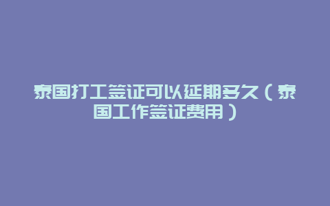 泰国打工签证可以延期多久（泰国工作签证费用）