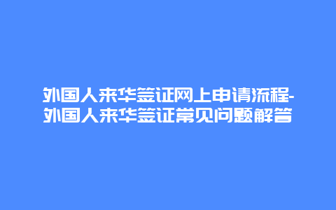 外国人来华签证网上申请流程-外国人来华签证常见问题解答